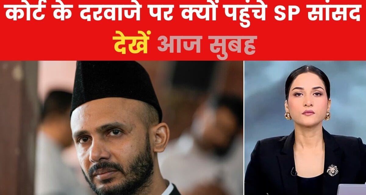 आज सुबह: संभल में SP सांसद को सताया गिरफ्तारी का डर, क्यों अपनाया कोर्ट का रुख?