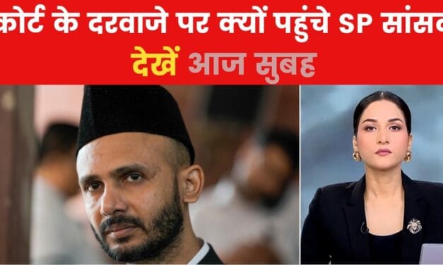 आज सुबह: संभल में SP सांसद को सताया गिरफ्तारी का डर, क्यों अपनाया कोर्ट का रुख?