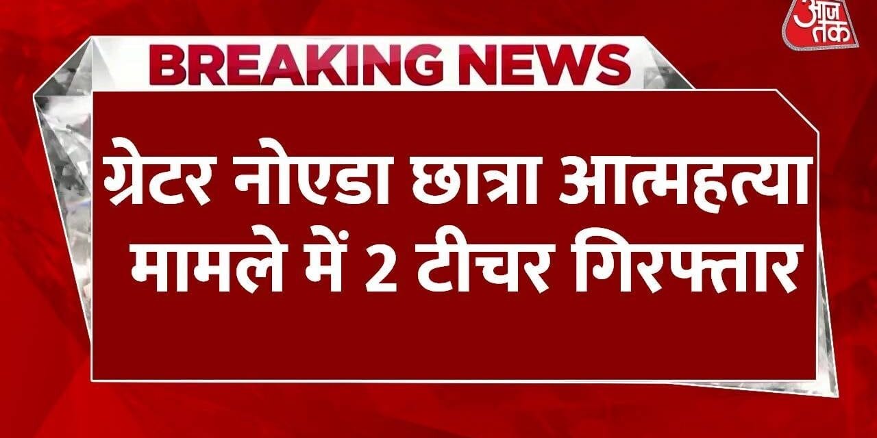 ग्रेटर नोएडा: छात्रा खुदकुशी मामले में 2 टीचर गिरफ्तार, लगा उत्पीड़न का आरोप